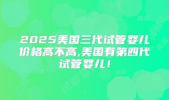 2025美国三代试管婴儿价格高不高,美国有第四代试管婴儿！