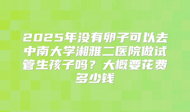 2025年没有卵子可以去中南大学湘雅二医院做试管生孩子吗?大概要花费多少钱