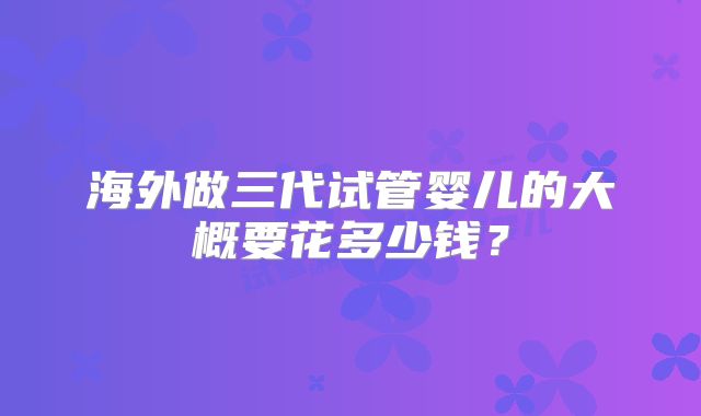 海外做三代试管婴儿的大概要花多少钱？