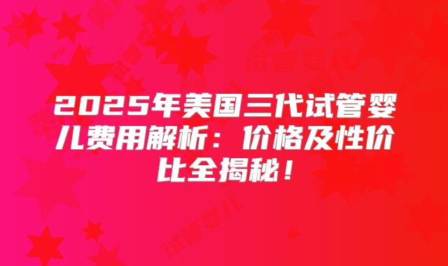 2025年美国三代试管婴儿费用解析：价格及性价比全揭秘！