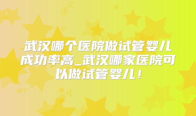 武汉哪个医院做试管婴儿成功率高_武汉哪家医院可以做试管婴儿！