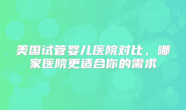 美国试管婴儿医院对比，哪家医院更适合你的需求