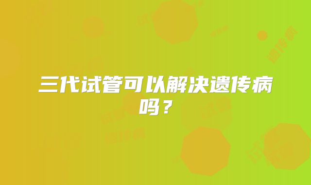 三代试管可以解决遗传病吗？