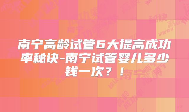 南宁高龄试管6大提高成功率秘诀-南宁试管婴儿多少钱一次？！