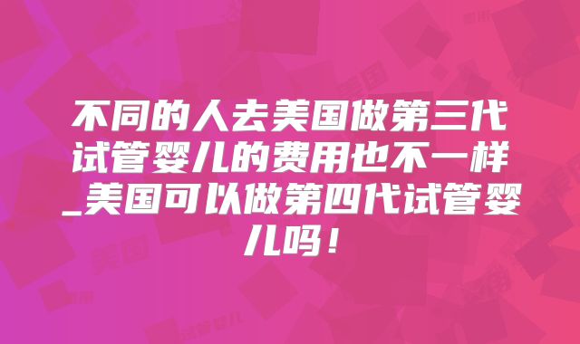 不同的人去美国做第三代试管婴儿的费用也不一样_美国可以做第四代试管婴儿吗!