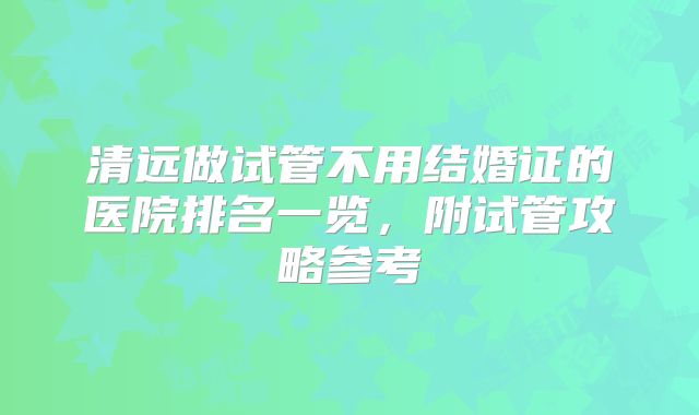 清远做试管不用结婚证的医院排名一览，附试管攻略参考