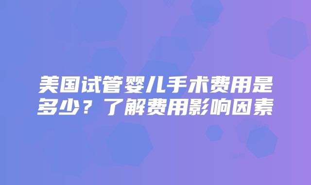 美国试管婴儿手术费用是多少？了解费用影响因素