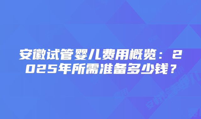 安徽试管婴儿费用概览：2025年所需准备多少钱？