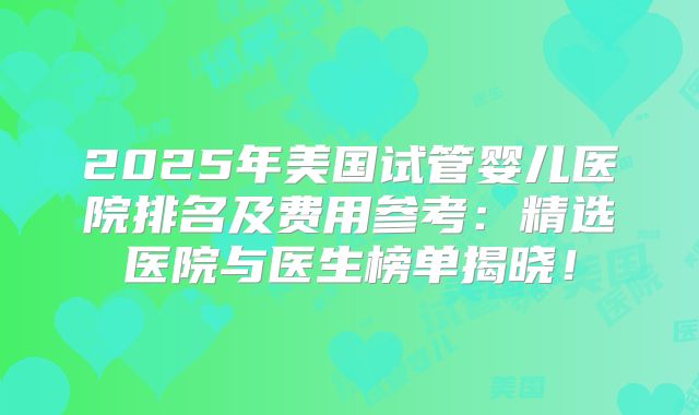 2025年美国试管婴儿医院排名及费用参考:精选医院与医生榜单揭晓!