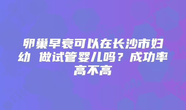 卵巢早衰可以在长沙市妇幼 做试管婴儿吗？成功率高不高