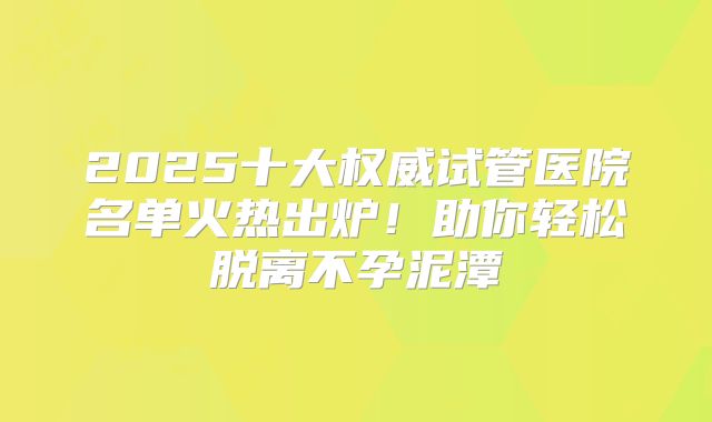 2025十大权威试管医院名单火热出炉！助你轻松脱离不孕泥潭