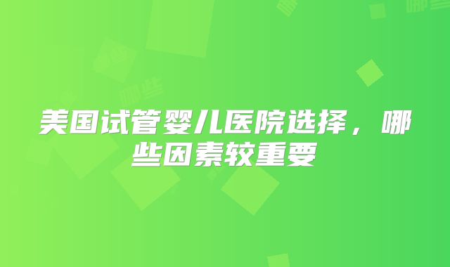 美国试管婴儿医院选择，哪些因素较重要