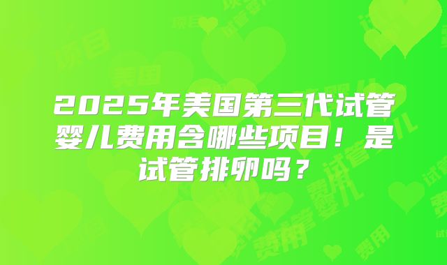 2025年美国第三代试管婴儿费用含哪些项目！是试管排卵吗？