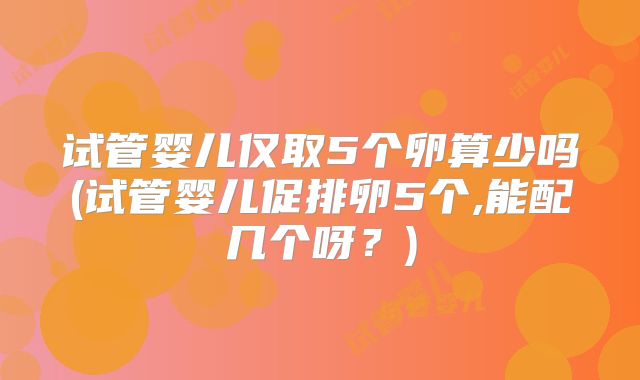 试管婴儿仅取5个卵算少吗(试管婴儿促排卵5个,能配几个呀？)