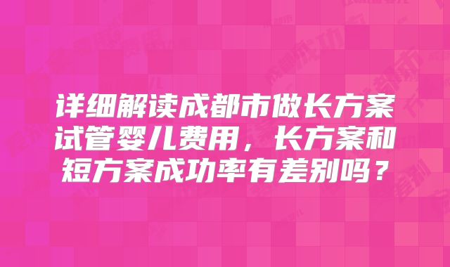 详细解读成都市做长方案试管婴儿费用,长方案和短方案成功率有差别吗?