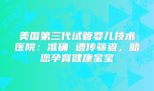 美国第三代试管婴儿技术医院：准确 遗传筛查，助您孕育健康宝宝