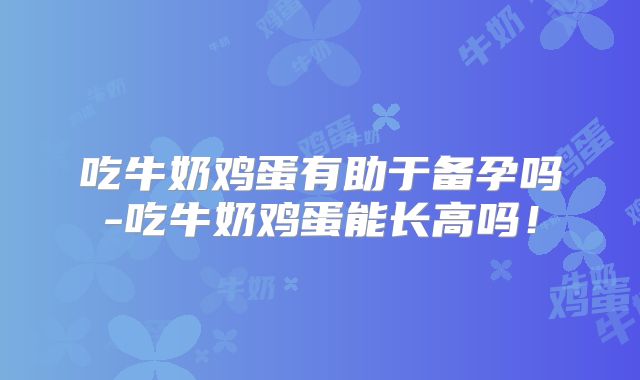 吃牛奶鸡蛋有助于备孕吗-吃牛奶鸡蛋能长高吗!