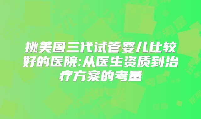 挑美国三代试管婴儿比较好的医院:从医生资质到治疗方案的考量