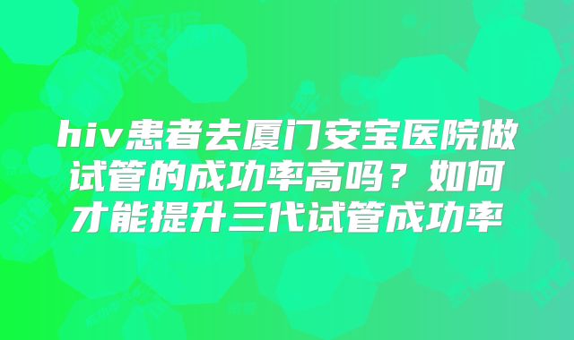 hiv患者去厦门安宝医院做试管的成功率高吗?如何才能提升三代试管成功率