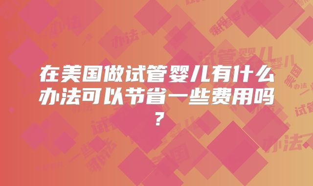 在美国做试管婴儿有什么办法可以节省一些费用吗？
