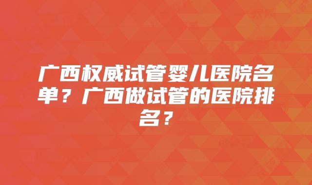 广西权威试管婴儿医院名单?广西做试管的医院排名?