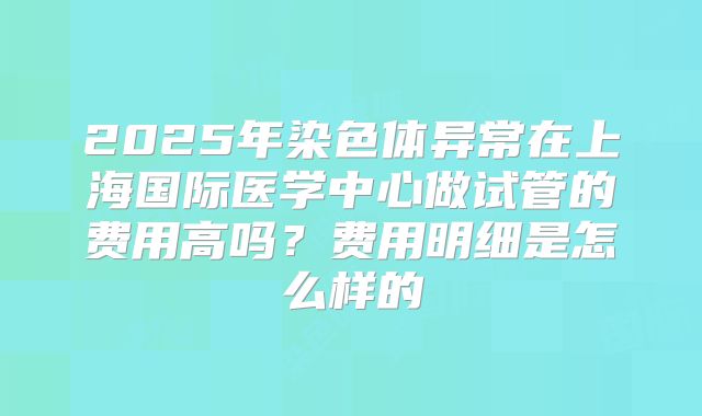 2025年染色体异常在上海国际医学中心做试管的费用高吗？费用明细是怎么样的
