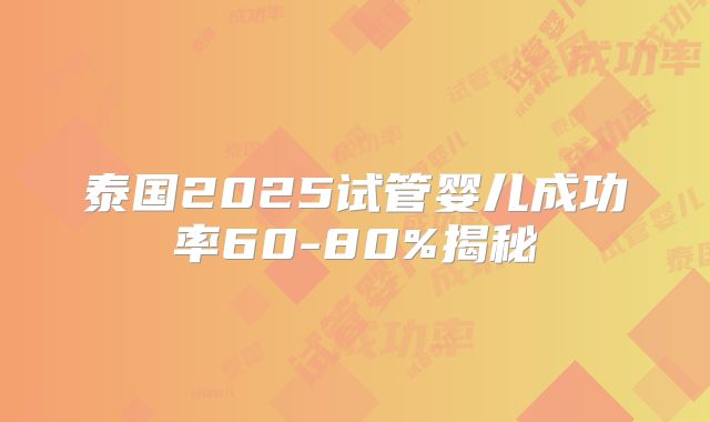 泰国2025试管婴儿成功率60-80%揭秘
