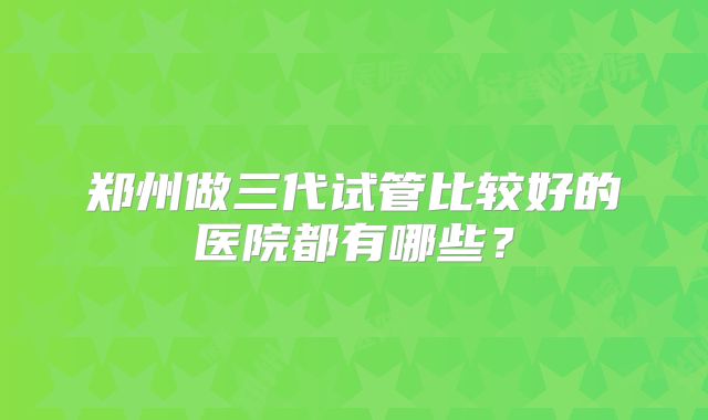 郑州做三代试管比较好的医院都有哪些？