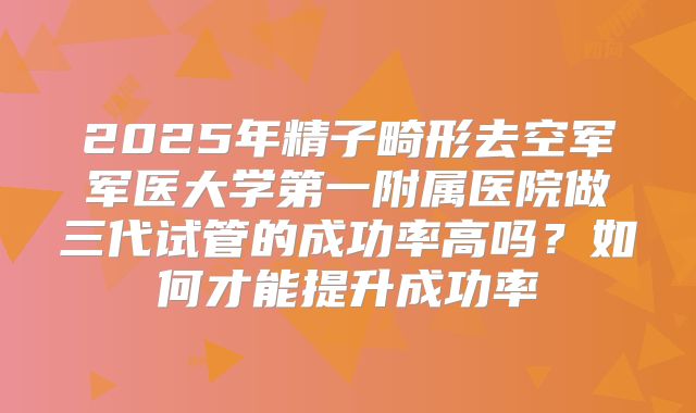 2025年精子畸形去空军军医大学第一附属医院做三代试管的成功率高吗？如何才能提升成功率