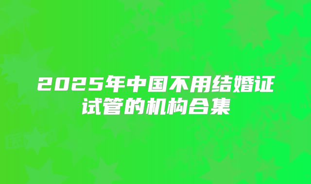 2025年中国不用结婚证试管的机构合集