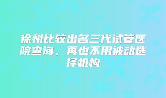 徐州比较出名三代试管医院查询，再也不用被动选择机构