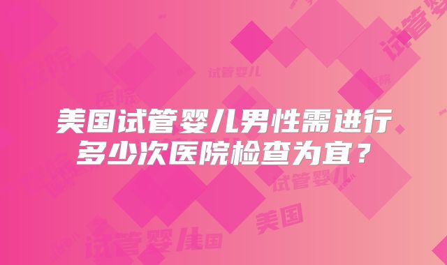 美国试管婴儿男性需进行多少次医院检查为宜？