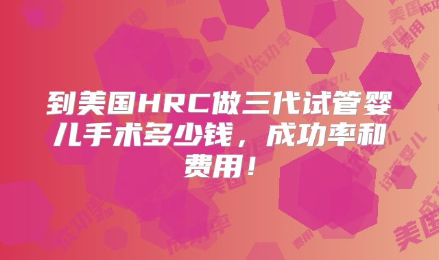 到美国HRC做三代试管婴儿手术多少钱，成功率和费用！