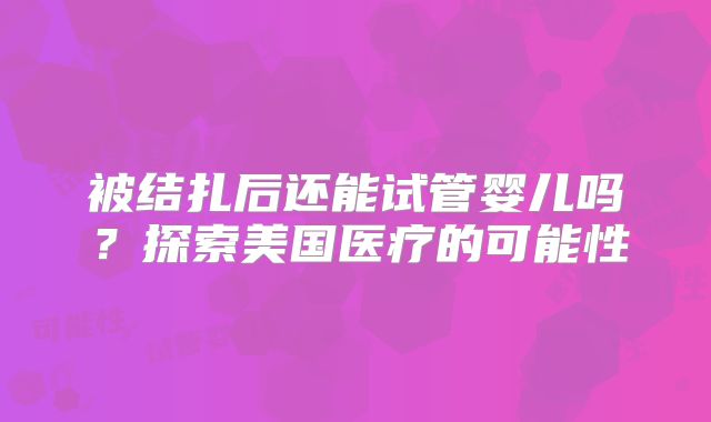 被结扎后还能试管婴儿吗？探索美国医疗的可能性