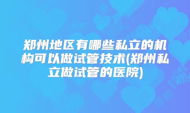 郑州地区有哪些私立的机构可以做试管技术(郑州私立做试管的医院)