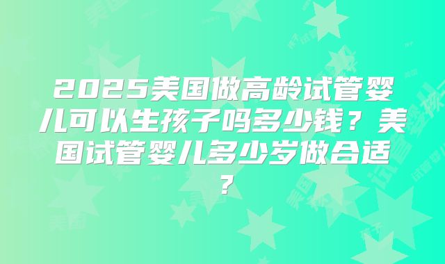 2025美国做高龄试管婴儿可以生孩子吗多少钱？美国试管婴儿多少岁做合适？
