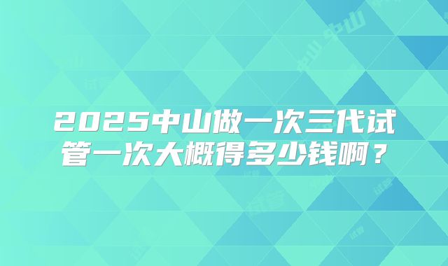 2025中山做一次三代试管一次大概得多少钱啊？