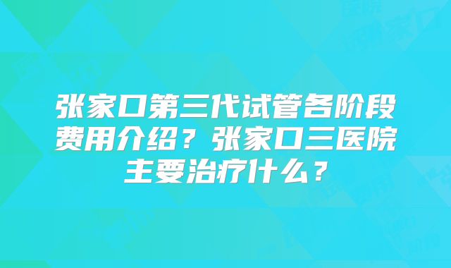 张家口第三代试管各阶段费用介绍？张家口三医院主要治疗什么？