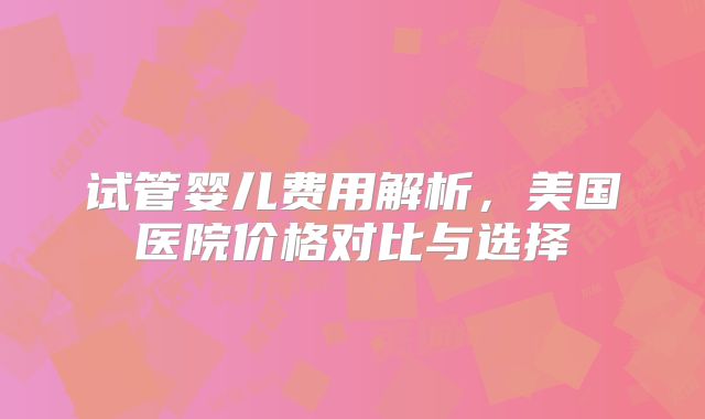 试管婴儿费用解析，美国医院价格对比与选择