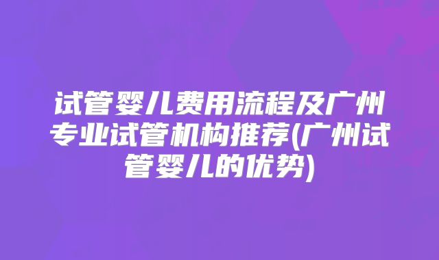 试管婴儿费用流程及广州专业试管机构推荐(广州试管婴儿的优势)