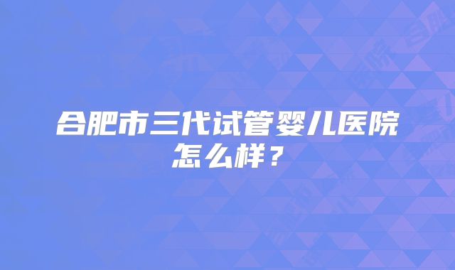 合肥市三代试管婴儿医院怎么样?
