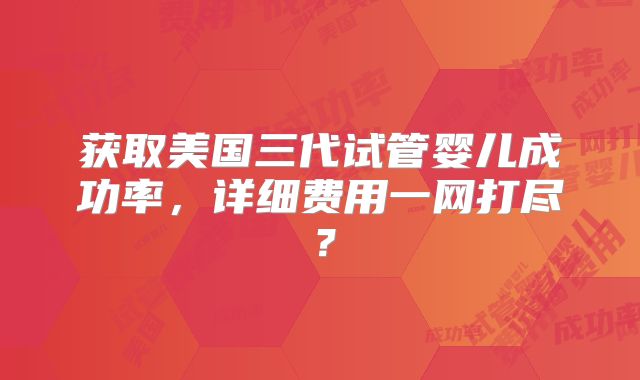 获取美国三代试管婴儿成功率，详细费用一网打尽？