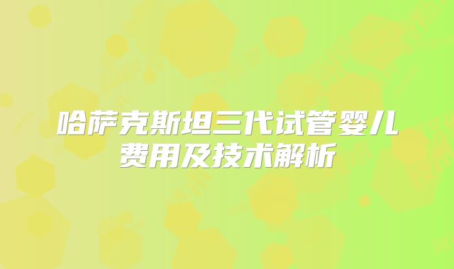 哈萨克斯坦三代试管婴儿费用及技术解析