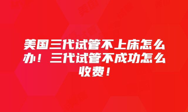 美国三代试管不上床怎么办！三代试管不成功怎么收费！