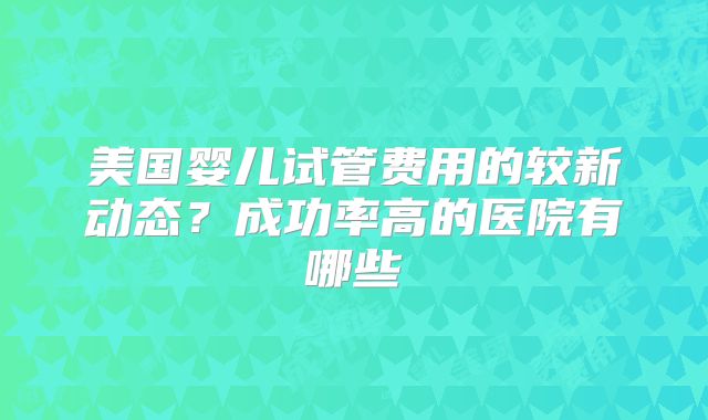 美国婴儿试管费用的较新动态？成功率高的医院有哪些