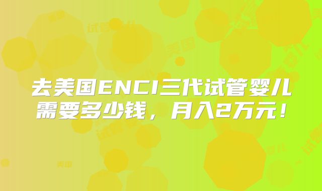 去美国ENCI三代试管婴儿需要多少钱，月入2万元！