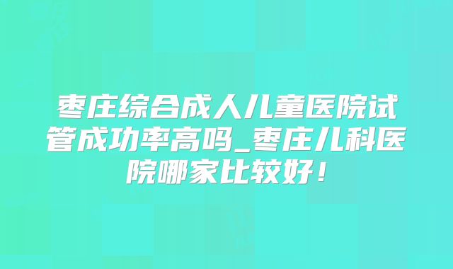 枣庄综合成人儿童医院试管成功率高吗_枣庄儿科医院哪家比较好！
