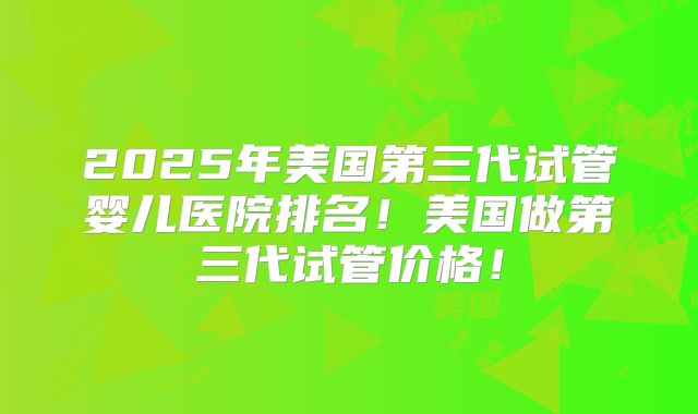 2025年美国第三代试管婴儿医院排名！美国做第三代试管价格！