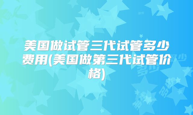 美国做试管三代试管多少费用(美国做第三代试管价格)