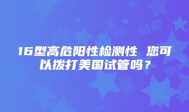 16型高危阳性检测性 您可以拨打美国试管吗?
